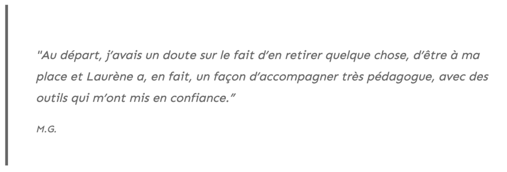 Au départ, j’avais un doute sur le fait d’en retirer quelque chose, d’être à ma place et Laurène a, en fait, un façon d’accompagner très pédagogue, avec des outils qui m’ont mis en confiance.”