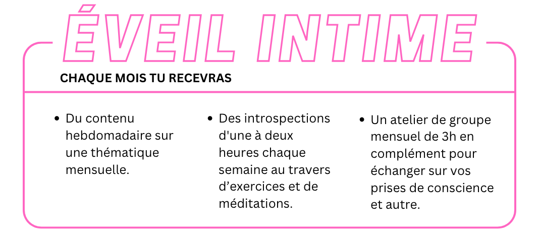 Offre éveil intime : chaque mois tu recevras > Du contenu hebdomadaire sur une thématique mensuelle. Des introspections d'une à deux heures chaque semaine au travers d’exercices et de méditations.Un atelier de groupe mensuel de 3h en complément pour échanger sur vos prises de conscience et autre.